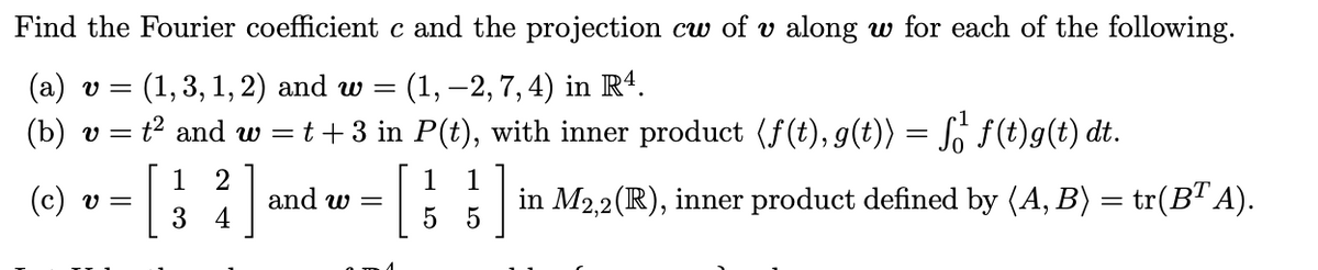 Find the Fourier coefficient c and the projection cw of v along w for each of the following.
: (1, –2, 7,4) in Rª.
t² and w =t+3 in P(t), with inner product (f(t), g(t)) = So f(t)g(t) dt.
(a) v =
(1,3, 1, 2) and w =
(b)
v =
1
(c) v =
3
[:]
1
in M2,2(R), inner product defined by (A, B) = tr(B" A).
1
and w =
4
