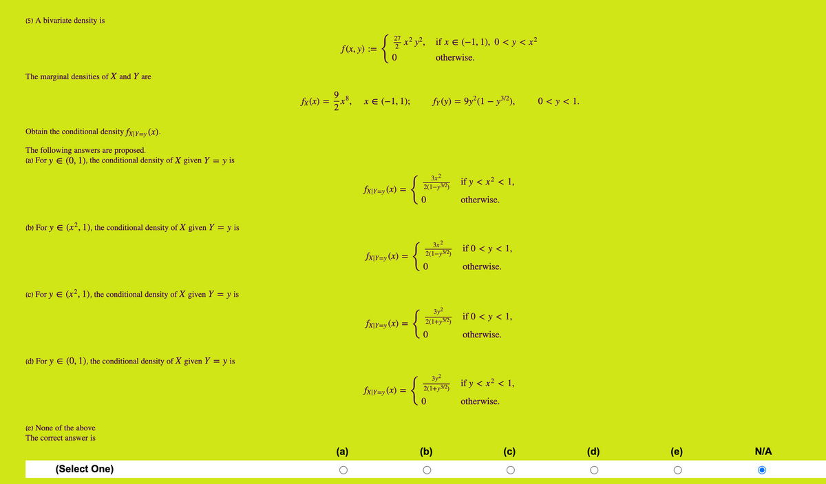 (5) A bivariate density is
-{**
Sx² y², if x € (-1, 1), 0 < y < x²
f(x, у) :%3D
otherwise.
The marginal densities of X and Y are
fx(x) =
**, xE (-1, 1);
fr(v) = 9y²(1 – y³2),
0 < y < 1.
Obtain the conditional density fx|Y=y(x).
The following answers are proposed.
(a) For y E (0, 1), the conditional density of X given Y = y is
3x2
if y < x² < 1,
fx\Y=y (x) =
2(1-y3/2)
otherwise.
(b) For y E (x², 1), the conditional density of X given Y = y is
3x2
if 0 < y < 1,
fx\Y=y (x) =
2(1-y3/2)
otherwise.
(c) For y E (x², 1), the conditional density of X given Y = y is
Зу?
{;
if 0 < y < 1,
fx\Y=y (x) =
2(1+y3/2)
otherwise.
(d) For y E (0, 1), the conditional density of X given Y = y is
3y?
2(1+y3/2)
if y < x? < 1,
fx\Y=y (x) =
otherwise.
(e) None of the above
The correct answer is
(a)
(b)
(c)
(d)
(e)
N/A
(Select One)
