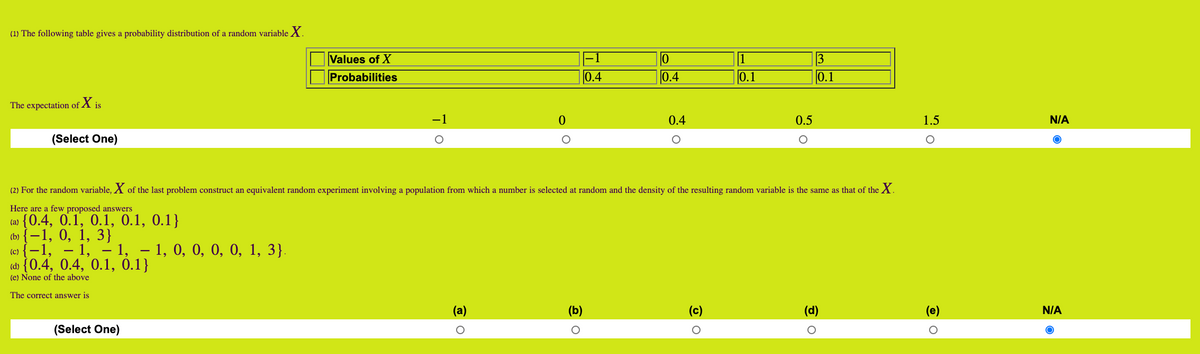 (1) The following table gives a probability distribution of a random variable X.
Values of X
Probabilities
-1
1
3
0.4
0.4
0.1
0.1
The expectation of X is
-1
0.4
0.5
1.5
N/A
(Select One)
(2) For the random variable, X of the last problem construct an equivalent random experiment involving a population from which a number is selected at random and the density of the resulting random variable is the same as that of the X.
Here are a few proposed answers
(a) {0.4, 0.1, 0.1, 0.1, 0.1}
Ф ( —1, 0, 1, 3}
(c) {-1, – 1, – 1, – 1, 0, 0, 0, 0, 1, 3}.
(d) {0.4, 0.4, 0.1, 0.1}
(e) None of the above
The correct answer is
(a)
(b)
(c)
(d)
(e)
N/A
(Select One)
