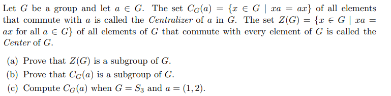 Let G be a group and let a e G. The set CG(a) = {x € G | xa
that commute with a is called the Centralizer of a in G. The set Z(G) = {x E G | xa =
ax for all a e G} of all elements of G that commute with every element of G is called the
Center of G.
ax} of all elements
(a) Prove that Z(G) is a subgroup of G.
(b) Prove that Cg(a) is a subgroup of G.
(c) Compute CG(a) when G = S3 and a = (1,2).
