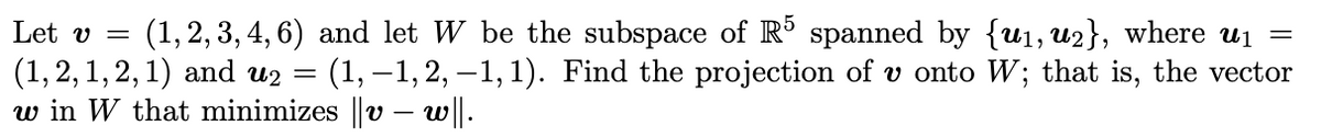 Let v =
(1, 2, 3, 4, 6) and let W be the subspace of R° spanned by {u1, u2}, where uj =
(1,2,1,2, 1) and uz = (1, –1,2, -1, 1). Find the projection of v onto W; that is, the vector
w in W that minimizes ||v – w||.
