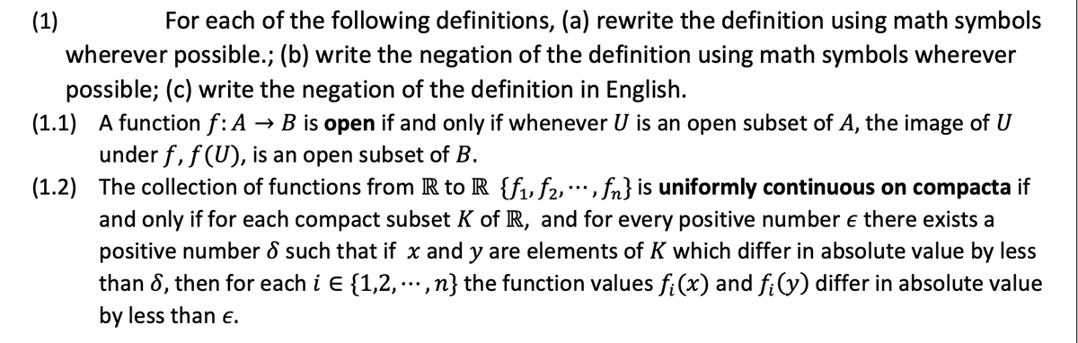 (1)
For each of the following definitions, (a) rewrite the definition using math symbols
wherever possible.; (b) write the negation of the definition using math symbols wherever
possible; (c) write the negation of the definition in English.
(1.1) A function f: A → B is open if and only if whenever U is an open subset of A, the image of U
under f, f (U), is an open subset of B.
(1.2) The collection of functions from R to R {fu f2,*, fn} is uniformly continuous on compacta if
...
and only if for each compact subset K of R, and for every positive number e there exists a
positive number 8 such that if x and y are elements of K which differ in absolute value by less
than 8, then for each i E {1,2,·,n} the function values fi (x) and f:(y) differ in absolute value
•..
by less than E.
