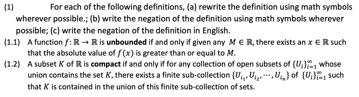 (1)
For each of the following definitions, (a) rewrite the definition using math symbols
wherever possible.; (b) write the negation of the definition using math symbols wherever
possible; (c) write the negation of the definition in English.
(1.1) A function f: R → R is unbounded if and only if given any M E R, there exists an x E R such
that the absolute value of f (x) is greater than or equal to M.
(1.2) A subset K of R is compact if and only if for any collection of open subsets of {U;}, whose
union contains the set K, there exists a finite sub-collection {Uj, Uja,'
Uin} of {U;}1 such
...
that K is contained in the union of this finite sub-collection of sets.
