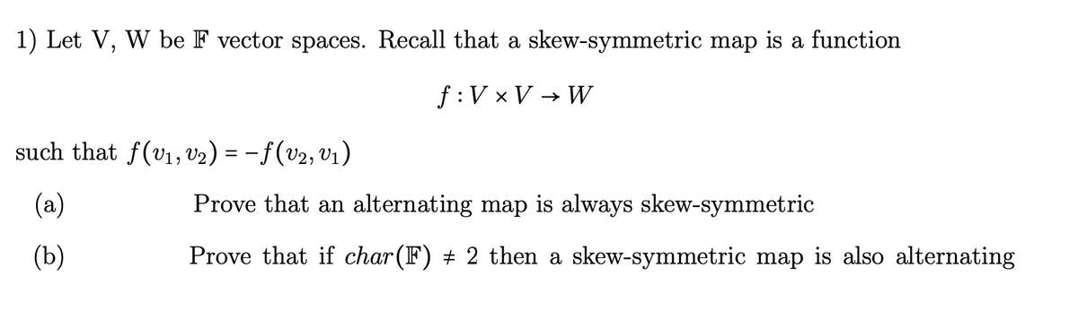 1) Let V, W be F vector spaces. Recall that a skew-symmetric map is a function
f: V × V → W
such that ƒ(V₁, V2) = −ƒ (V₂, V₁)
(a)
(b)
Prove that an alternating map is always skew-symmetric
Prove that if char(F) + 2 then a skew-symmetric map is also alternating