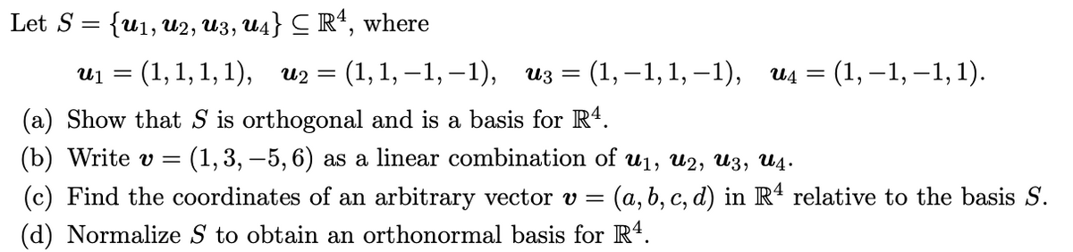 Let S 3D {u1, и2, из, ид} С R, where
U1 =
: (1,1, 1, 1), и2 %3D (1,1, —1, —1), из 3D (1,—1,1, -1),
и4 3 (1, —1, —1, 1).
(a) Show that S is orthogonal and is a basis for R4.
(b) Write v =
(1, 3, –5, 6) as a linear combination of u1, u2, U3, U4.
(c) Find the coordinates of an arbitrary vector v =
(a,b, c, d) in Rª relative to the basis S.
(d) Normalize S to obtain an orthonormal basis for R4.
