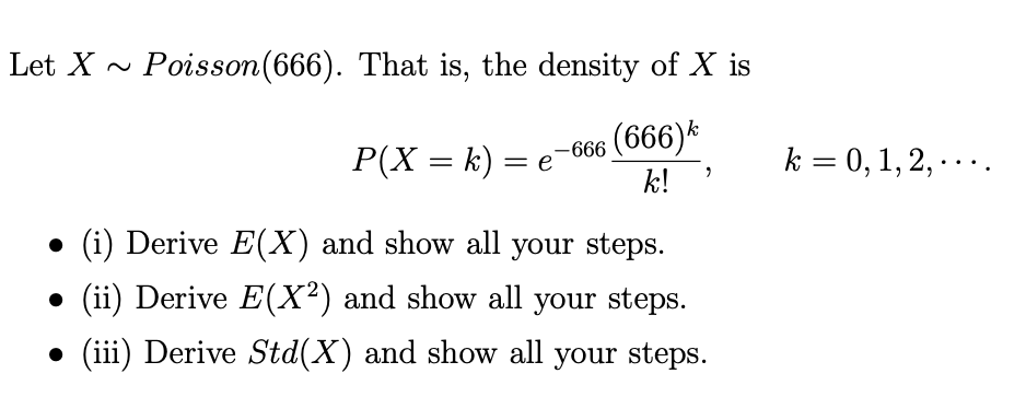 Let X -
Poisson(666). That is, the density of X is
-666 (666)*
k!
P(X = k) =
k = 0, 1, 2, ....
• (i) Derive E(X) and show all your steps.
(ii) Derive E(X²) and show all your steps.
• (iii) Derive Std(X) and show all your steps.
