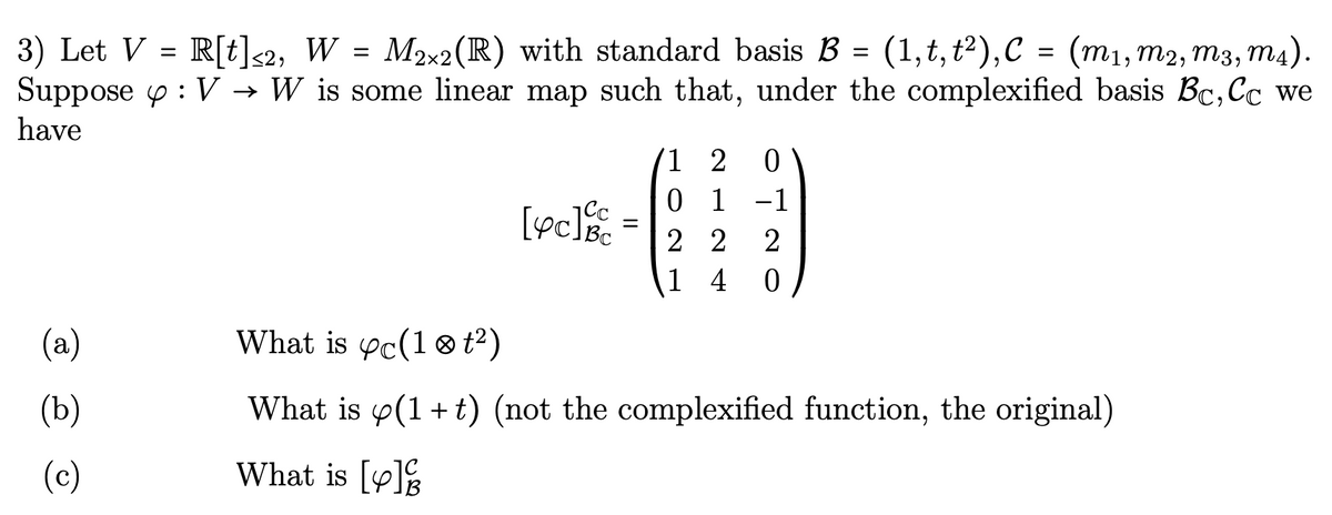 3) Let V = R[t]<2, W = M2x2 (R) with standard basis B = (1, t, t²), C = (m₁, m2, m3, m4).
Suppose : V → W is some linear map such that, under the complexified basis Bc, Cc we
have
(a)
(b)
(c)
[yc]c
=
1 2 0
0 1 -1
22 2
1 4 0
What is yc(10 t²)
What is p(1+t) (not the complexified function, the original)
What is [y]