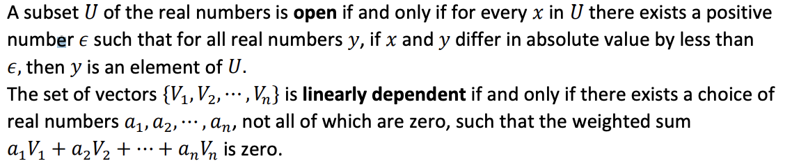 A subset U of the real numbers is open if and only if for every x in U there exists a positive
number e such that for all real numbers y, if x and y differ in absolute value by less than
e, then y is an element of U.
The set of vectors {V1,V2,
real numbers ɑ1, d2,
,Vn} is linearly dependent if and only if there exists a choice of
....
..., an, not all of which are zero, such that the weighted sum
a,V1 + a,V½ +
+ anVn is zero.
...
