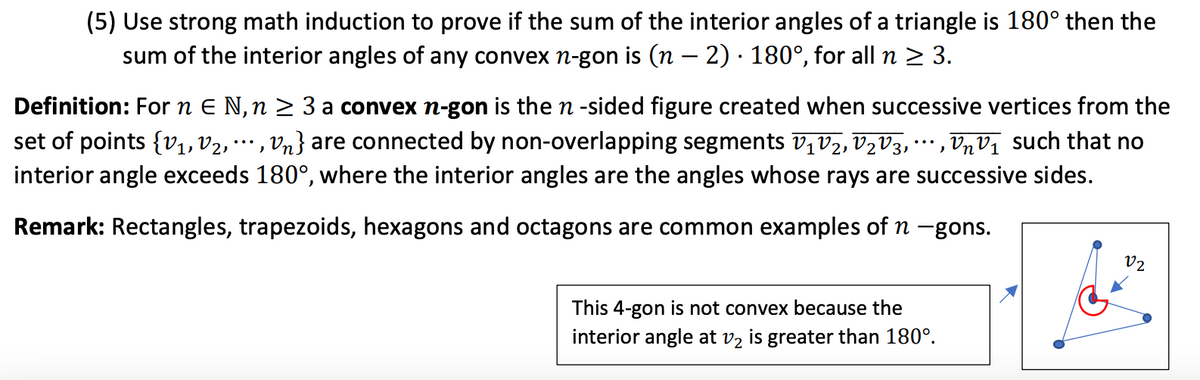 (5) Use strong math induction to prove if the sum of the interior angles of a triangle is 180° then the
sum of the interior angles of any convex n-gon is (n – 2) · 180°, for all n > 3.
Definition: For n E N,n > 3 a convex n-gon is the n -sided figure created when successive vertices from the
set of points {v1, V2,
Vn} are connected by non-overlapping segments v,V2, V½V3, ·…, VnVị such that no
...
interior angle exceeds 180°, where the interior angles are the angles whose rays are successive sides.
Remark: Rectangles, trapezoids, hexagons and octagons are common examples of n -gons.
V2
This 4-gon is not convex because the
interior angle at
V2
is
greater than 180°.
