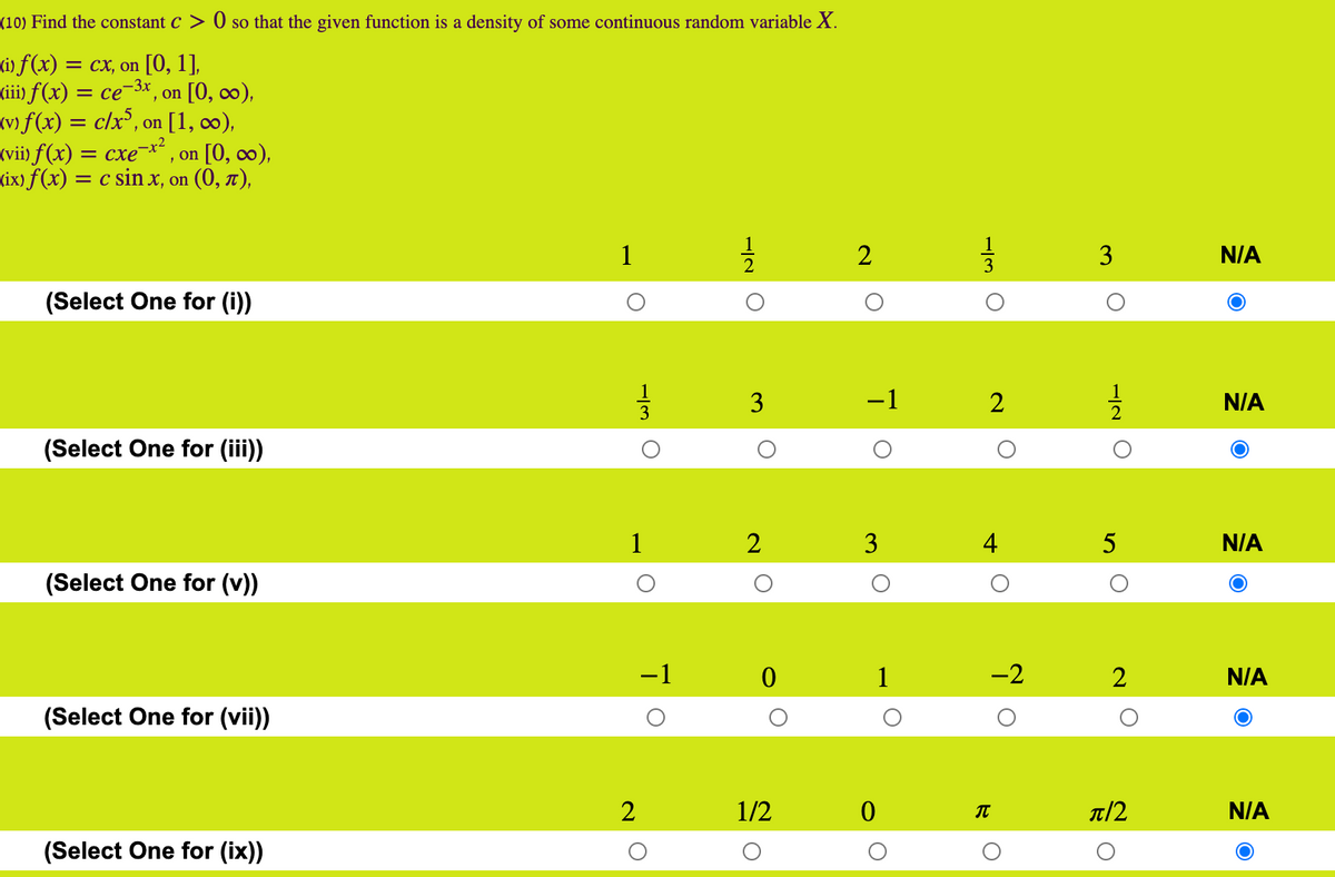 (10) Find the constant C > 0 so that the given function is a density of some continuous random variable X.
(i) f (x) = cx, on [0, 1],
(ii) f(x) = ce-3x, on [0, ∞),
(v) f(x) = c/x³, on [1, 0),
(vii) f(x) = cxe¬x² , on [0, c∞),
(ix) f(x) = c sin x, on (0, t),
1
2
3
N/A
(Select One for (i))
-1
2
N/A
(Select One for (iii)
1
2
4
5
N/A
(Select One for (v)
-1
1
-2
2
N/A
(Select One for (vii))
2
1/2
T/2
N/A
(Select One for (ix))
-/3 O
3.
-IN O
3.
