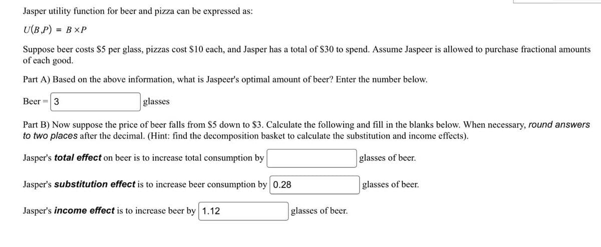 Jasper utility function for beer and pizza can be expressed as:
U(B,P) = BXP
Suppose beer costs $5 per glass, pizzas cost $10 each, and Jasper has a total of $30 to spend. Assume Jaspeer is allowed to purchase fractional amounts
of each good.
Part A) Based on the above information, what is Jaspeer's optimal amount of beer? Enter the number below.
glasses
Beer = 3
Part B) Now suppose the price of beer falls from $5 down to $3. Calculate the following and fill in the blanks below. When necessary, round answers
to two places after the decimal. (Hint: find the decomposition basket to calculate the substitution and income effects).
Jasper's total effect on beer is to increase total consumption by
glasses of beer.
Jasper's substitution effect is to increase beer consumption by 0.28
Jasper's income effect is to increase beer by 1.12
glasses of beer.
glasses of beer.