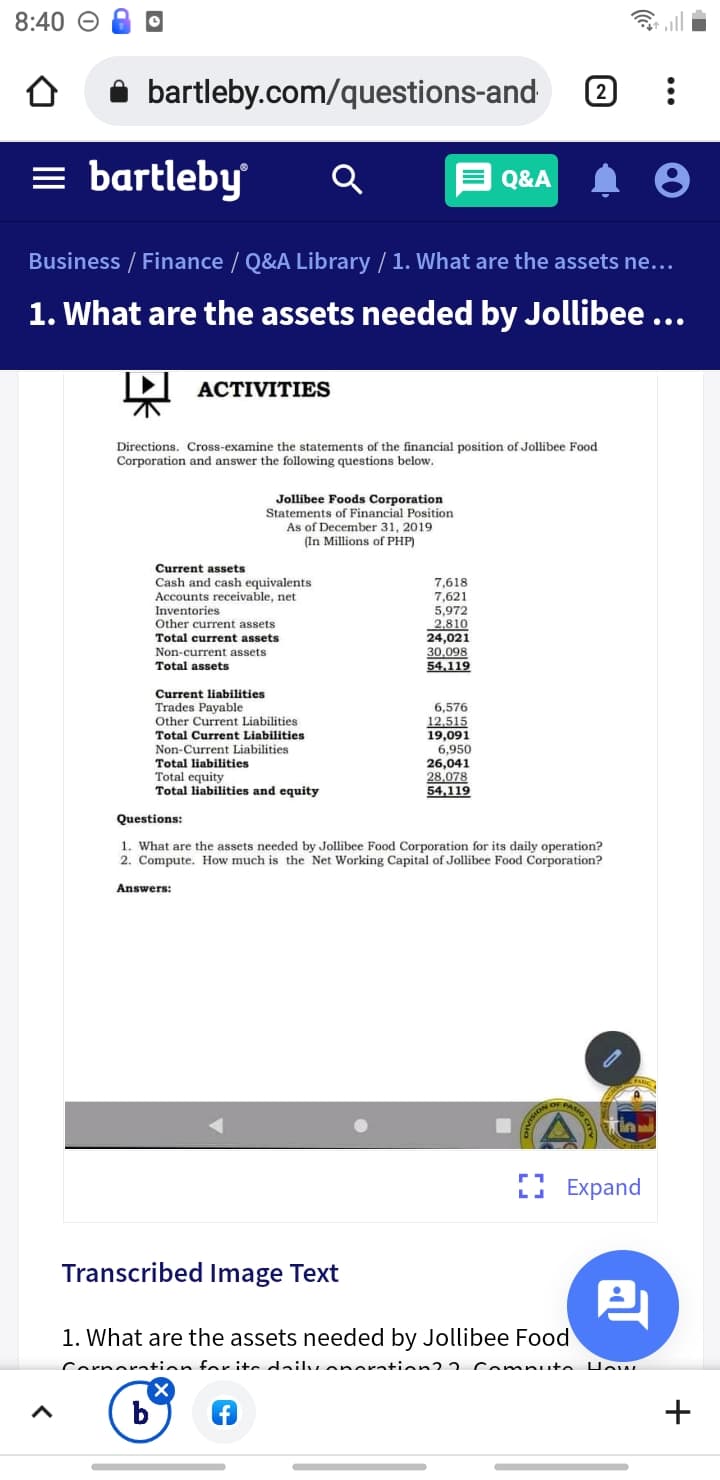 8:40 O
A bartleby.com/questions-and
2
= bartleby
E Q&A
Business / Finance / Q&A Library / 1. What are the assets ne...
1. What are the assets needed by Jollibee ...
ACTIVITIES
Directions. Cross-examine the statements of the financial position of Jollibee Food
Corporation and answer the following
estions below.
Jollibee Foods Corporation
Statements of Financial Position
As of December 31, 2019
(In Millions of PHP)
Current assets
Cash and cash equivalents
Accounts receivable, net
7,618
7,621
5,972
2,810
24,021
30,098
54,119
Inventories
Other current assets
Total current assets
Non-current assets
Total assets
Current liabilities
Trades Payable
Other Current Liabilities
6,576
12.515
19,091
Total Current Liabilities
Non-Current Liabilities
Total liabilities
Total equity
Total liabilities and equity
6,950
26,041
28,078
54,119
Questions:
1. What are the assets needed by Jollibee Food Corporation for its daily operation?
2. Compute. How much is the Net Working Capital of Jollibee Food Corporation?
Answers:
PASIG
Е Еxpand
Transcribed Image Text
1. What are the assets needed by Jollibee Food
Cornoration for ite dailu onoration? 2.
Computo
b
+
