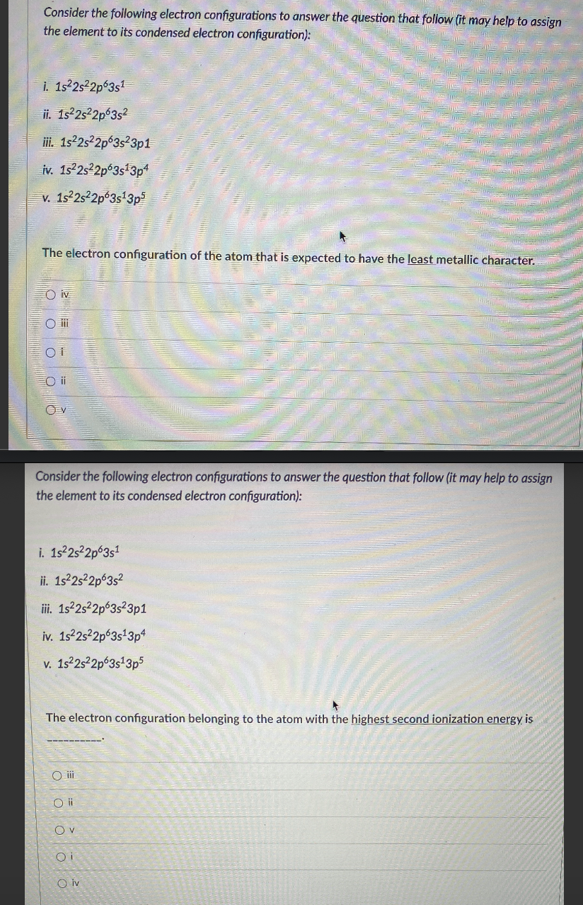 Consider the following electron configurations to answer the question that follow (it may help to assign
the element to its condensed electron configuration):
i. 1s2s22p 3s1
ii. Is 2s 2p6352
i. 1s2s²2p°3s²3p1
iv. 1s 2s2p 3s*3p
v. 1522s2p 3s'3p5
The electron configuration of the atom that is expected to have the least metallic character.
O iv
O i
Consider the following electron configurations to answer the question that follow (it may help to assign
the element to its condensed electron configuration):
i. 1s 252p63s1
ii. 1s22s²2p°3s?
iii. 1s25 2p 3s23p1
iv. 1s2s 2p 3s 3p
v. 1s22s²2p 3s-3p5
The electron configuration belonging to the atom with the highest second ionization energy is
O i
O i
O v
O iv
OOoo
