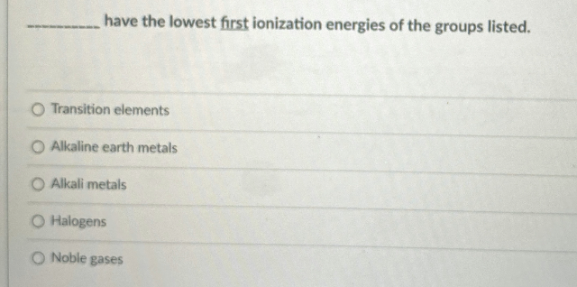 have the lowest first ionization energies of the groups listed.
O Transition elements
O Alkaline earth metals
Alkali metals
O Halogens
O Noble gases
