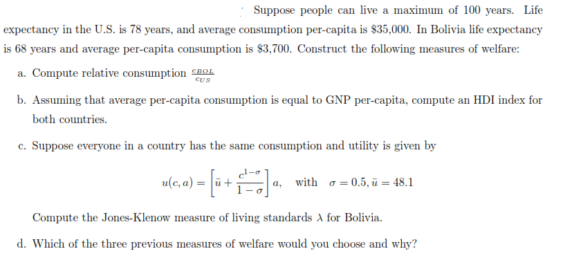 Suppose people can live a maximum of 100 years. Life
expectancy in the U.S. is 78 years, and average consumption per-capita is $35,000. In Bolivia life expectancy
is 68 years and average per-capita consumption is $3,700. Construct the following measures of welfare:
a. Compute relative consumption nOL
CUS
b. Assuming that average per-capita consumption is equal to GNP per-capita, compute an HDI index for
both countries.
c. Suppose everyone in a country has the same consumption and utility is given by
1-o
u(c, a) = ū+
with o = 0.5, ū = 48.1
a,
Compute the Jones-Klenow measure of living standards for Bolivia.
d. Which of the three previous measures of welfare would you choose and why?
