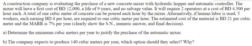 A construction company is evaluating the purchase of a new concrete mixer with hydraulic hopper and automatic controller. The
mixer will have a first cost of BD 12,000, a life of 9 years, and no salvage value. It will require 2 operators at a cost of BD 4.500 per
hour each. A total of one cubic meter of concrete can be poured each hour by the mixer. Alternatively, if human labor is used, 5
workers, each earning BD 4 per hour, are required to one cubic meter per hour. The estimated cost of the material is BD 21 per cubic
meter and the MARR is 7% per year (clearly show the S.N., numeric answer, and final decision).
a) Determine the minimum cubic meters per year to justify the purchase of the automatic mixer.
b) The company expects to produce 140 cubic meters per year, which option should they select? Why?
