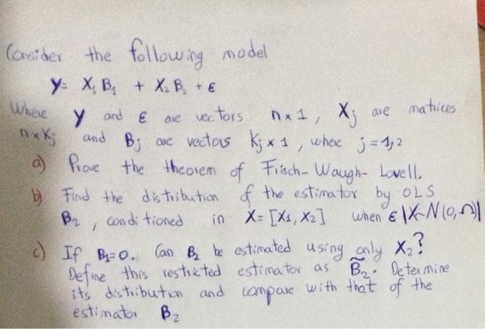 Cosider
the following model
y: X, B, + X. B, + €
Where
nx1, X ave matices
y and E ase
and B; ae vectas kyx 1, whec j =1,2
a Prove the theorem
ave
vec tors
nxK
of Fisch- Waugh- Lovell.
E Find the dstiibution f the estimator by OLS
X- [Xs, X2]
when e XN (0,|
B2
Condi tioned
in
BO. (an B b estinated using only X!
Define this resticted estimator as B Determine
its distibuton and
estimator Bz
with that of the
compae
