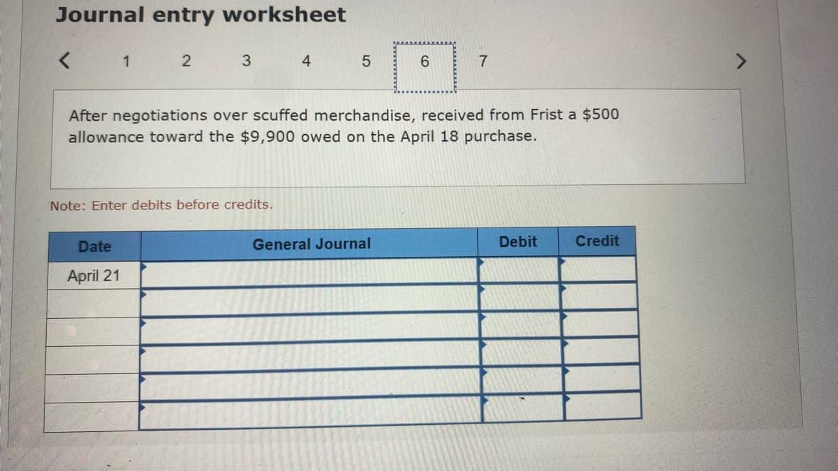 Journal entry worksheet
< 1
2
3
Date
April 21
Note: Enter debits before credits.
4
LO
5
After negotiations over scuffed merchandise, received from Frist a $500
allowance toward the $9,900 owed on the April 18 purchase.
6
General Journal
7
Debit
Credit