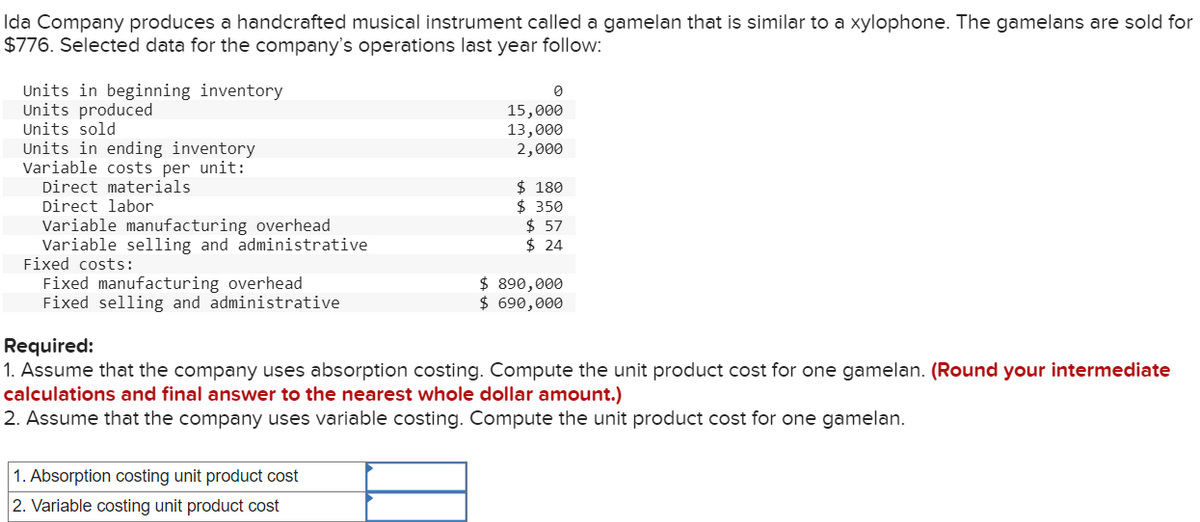 Ida Company produces a handcrafted musical instrument called a gamelan that is similar to a xylophone. The gamelans are sold for
$776. Selected data for the company's operations last year follow:
Units in beginning inventory
Units produced
Units sold
Units in ending inventory
Variable costs per unit:
Direct materials
Direct labor
Variable manufacturing overhead
Variable selling and administrative
Fixed costs:
Fixed manufacturing overhead
Fixed selling and administrative
0
15,000
13,000
2,000
1. Absorption costing unit product cost
2. Variable costing unit product cost
$180
$ 350
$57
$24
$ 890,000
$ 690,000
Required:
1. Assume that the company uses absorption costing. Compute the unit product cost for one gamelan. (Round your intermediate
calculations and final answer to the nearest whole dollar amount.)
2. Assume that the company uses variable costing. Compute the unit product cost for one gamelan.