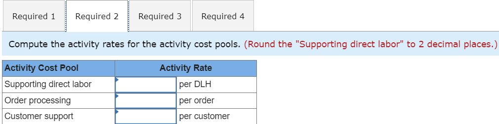 Required 1 Required 2
Required 3 Required 4
Compute the activity rates for the activity cost pools. (Round the "Supporting direct labor" to 2 decimal places.)
Activity Rate
per DLH
per order
per customer
Activity Cost Pool
Supporting direct labor
Order processing
Customer support