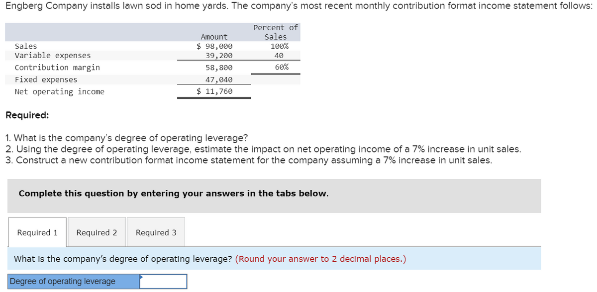 Engberg Company installs lawn sod in home yards. The company's most recent monthly contribution format income statement follows:
Percent of
Sales
100%
40
60%
Sales
Variable expenses
Contribution margin
Fixed expenses
Net operating income
Amount
$ 98,000
39, 200
Required:
1. What is the company's degree of operating leverage?
2. Using the degree of operating leverage, estimate the impact on net operating income of a 7% increase in unit sales.
3. Construct a new contribution format income statement for the company assuming a 7% increase in unit sales.
Required 1
58,800
47,040
$ 11,760
Complete this question by entering your answers in the tabs below.
Required 2 Required 3
What is the company's degree of operating leverage? (Round your answer to 2 decimal places.)
Degree of operating leverage