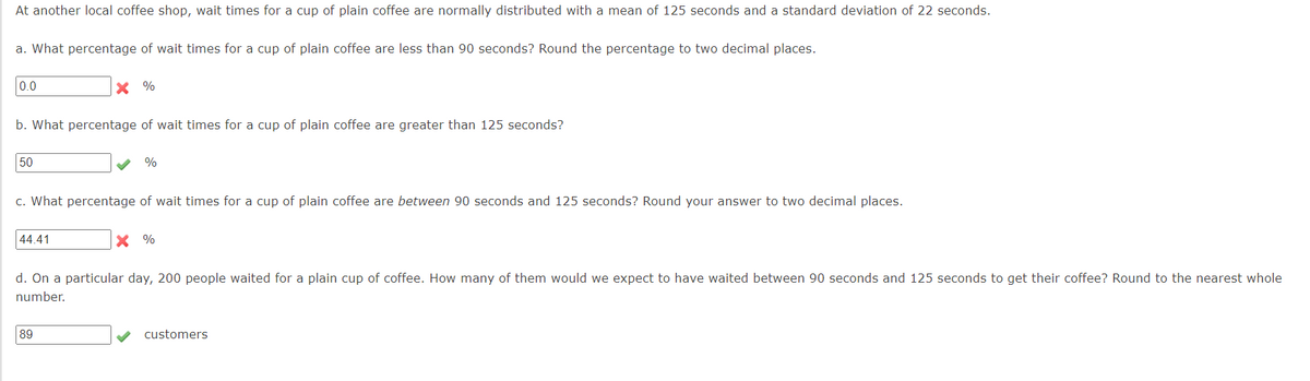 At another local coffee shop, wait times for a cup of plain coffee are normally distributed with a mean of 125 seconds and a standard deviation of 22 seconds.
a. What percentage of wait times for a cup of plain coffee are less than 90 seconds? Round the percentage to two decimal places.
0.0
b. What percentage of wait times for a cup of plain coffee are greater than 125 seconds?
50
X %
44.41
c. What percentage of wait times for a cup of plain coffee are between 90 seconds and 125 seconds? Round your answer to two decimal places.
%
89
X %
d. On a particular day, 200 people waited for a plain cup of coffee. How many of them would we expect to have waited between 90 seconds and 125 seconds to get their coffee? Round to the nearest whole
number.
customers