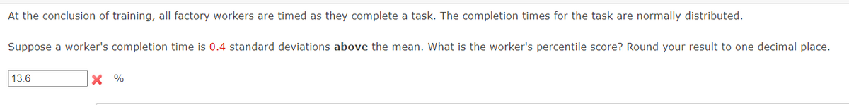 At the conclusion of training, all factory workers are timed as they complete a task. The completion times for the task are normally distributed.
Suppose a worker's completion time is 0.4 standard deviations above the mean. What is the worker's percentile score? Round your result to one decimal place.
13.6
X %