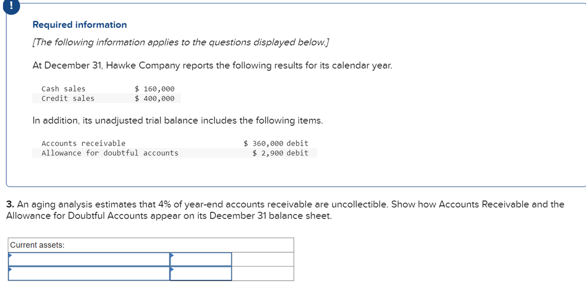 Required information
[The following information applies to the questions displayed below.]
At December 31, Hawke Company reports the following results for its calendar year.
Cash sales
Credit sales
$ 160,000
$ 400,000
In addition, its unadjusted trial balance includes the following items.
Accounts receivable
Allowance for doubtful accounts
Current assets:
$360,000 debit
$2,900 debit
3. An aging analysis estimates that 4% of year-end accounts receivable are uncollectible. Show how Accounts Receivable and the
Allowance for Doubtful Accounts appear on December 31 balance sheet.