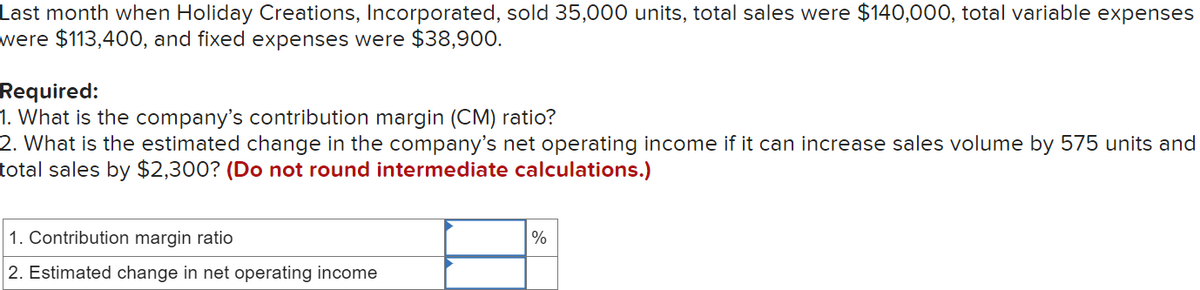 Last month when Holiday Creations, Incorporated, sold 35,000 units, total sales were $140,000, total variable expenses
were $113,400, and fixed expenses were $38,900.
Required:
1. What is the company's contribution margin (CM) ratio?
2. What is the estimated change in the company's net operating income if it can increase sales volume by 575 units and
total sales by $2,300? (Do not round intermediate calculations.)
1. Contribution margin ratio
2. Estimated change in net operating income
%