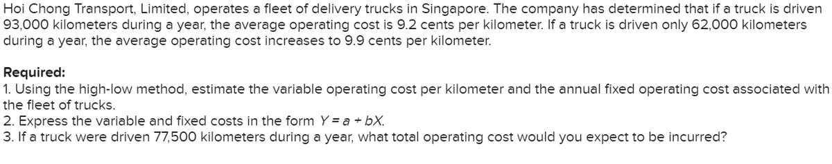 Hoi Chong Transport, Limited, operates a fleet of delivery trucks in Singapore. The company has determined that if a truck is driven
93,000 kilometers during a year, the average operating cost is 9.2 cents per kilometer. If a truck is driven only 62,000 kilometers
during a year, the average operating cost increases to 9.9 cents per kilometer.
Required:
1. Using the high-low method, estimate the variable operating cost per kilometer and the annual fixed operating cost associated with
the fleet of trucks.
2. Express the variable and fixed costs in the form Y = a + bx.
3. If a truck were driven 77,500 kilometers during a year, what total operating cost would you expect to be incurred?