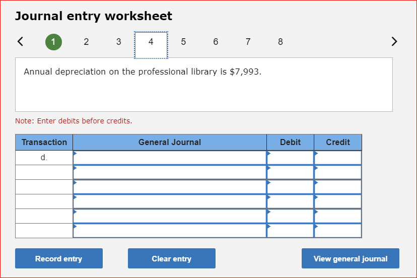 Journal entry worksheet
1
23
Note: Enter debits before credits.
Transaction
d.
Annual depreciation on the professional library is $7,993.
4
Record entry
5 6 7 8
General Journal
Clear entry
Debit
Credit
View general journal
>