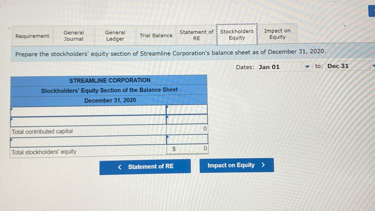 General
Statement of Stockholders
RE
Equity
Impact on
Equity
Ledger
Prepare the stockholders' equity section of Streamline Corporation's balance sheet as of December 31, 2020.
to: Dec 31
Requirement
General
Journal
STREAMLINE CORPORATION
Stockholders' Equity Section of the Balance Sheet
December 31, 2020
Total contributed capital
Trial Balance
Total stockholders' equity
$
< Statement of RE
0
0
Dates: Jan 01
Impact on Equity >