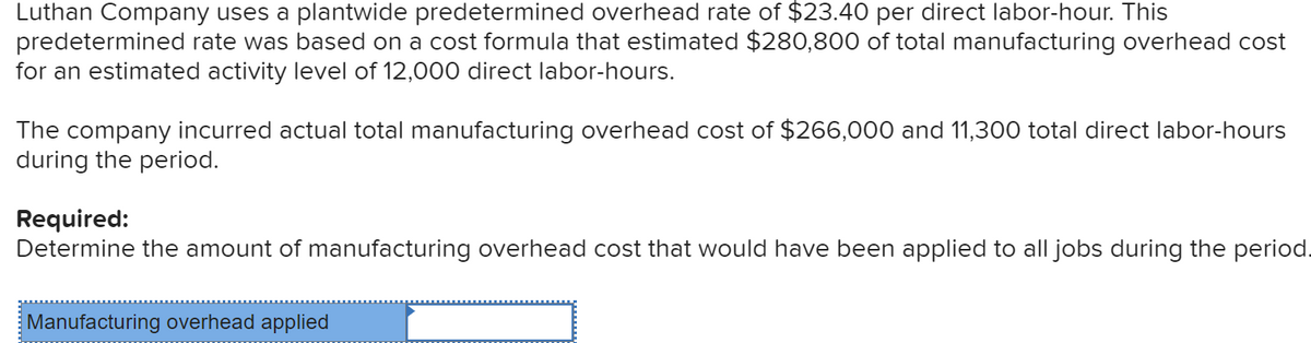 Luthan Company uses a plantwide predetermined overhead rate of $23.40 per direct labor-hour. This
predetermined rate was based on a cost formula that estimated $280,800 of total manufacturing overhead cost
for an estimated activity level of 12,000 direct labor-hours.
The company incurred actual total manufacturing overhead cost of $266,000 and 11,300 total direct labor-hours
during the period.
Required:
Determine the amount of manufacturing overhead cost that would have been applied to all jobs during the period.
Manufacturing overhead applied