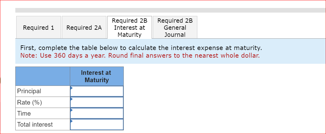 Required 1 Required 2A
Principal
Rate (%)
Time
Total interest
Required 2B
Interest at
Maturity
First, complete the table below to calculate the interest expense at maturity.
Note: Use 360 days a year. Round final answers to the nearest whole dollar.
Interest at
Maturity
Required 2B
General
Journal