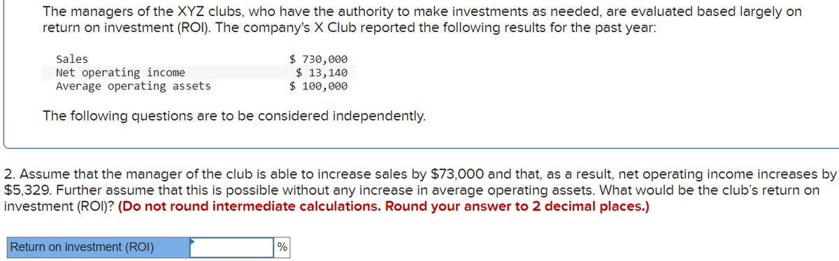 The managers of the XYZ clubs, who have the authority to make investments as needed, are evaluated based largely on
return on investment (ROI). The company's X Club reported the following results for the past year:
Sales
Net operating income
Average operating assets
$ 730,000
$ 13, 140
$ 100,000
The following questions are to be considered independently.
2. Assume that the manager of the club is able to increase sales by $73,000 and that, as a result, net operating income increases by
$5,329. Further assume that this is possible without any increase in average operating assets. What would be the club's return on
investment (ROI)? (Do not round intermediate calculations. Round your answer to 2 decimal places.)
Return on investment (ROI)
%