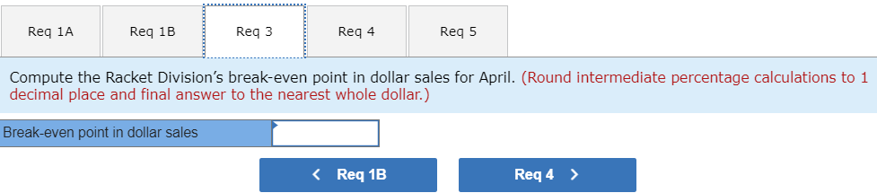 Req 1A
Req 1B
Req 3
Req 4
Req 5
Compute the Racket Division's break-even point in dollar sales for April. (Round intermediate percentage calculations to 1
decimal place and final answer to the nearest whole dollar.)
Break-even point in dollar sales
< Req 1B
Req 4 >