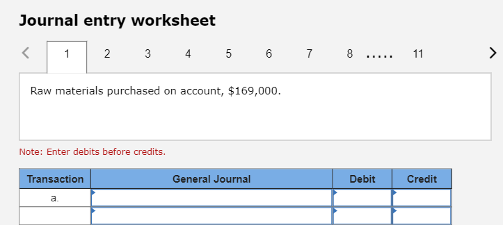 Journal entry worksheet
<
1
2
3
Transaction
a.
Raw materials purchased on account, $169,000.
Note: Enter debits before credits.
4 5 6 7 8
General Journal
……….
Debit
11
Credit
>