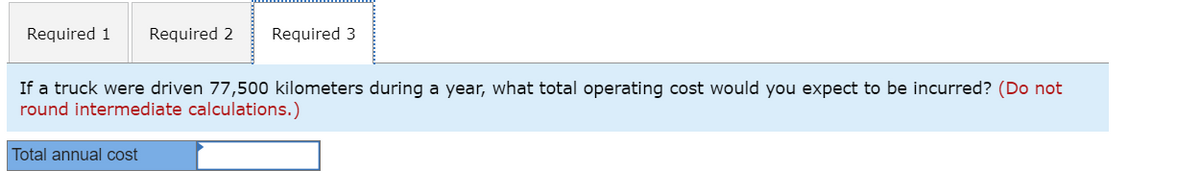 Required 1 Required 2 Required 3
If a truck were driven 77,500 kilometers during a year, what total operating cost would you expect to be incurred? (Do not
round intermediate calculations.)
Total annual cost