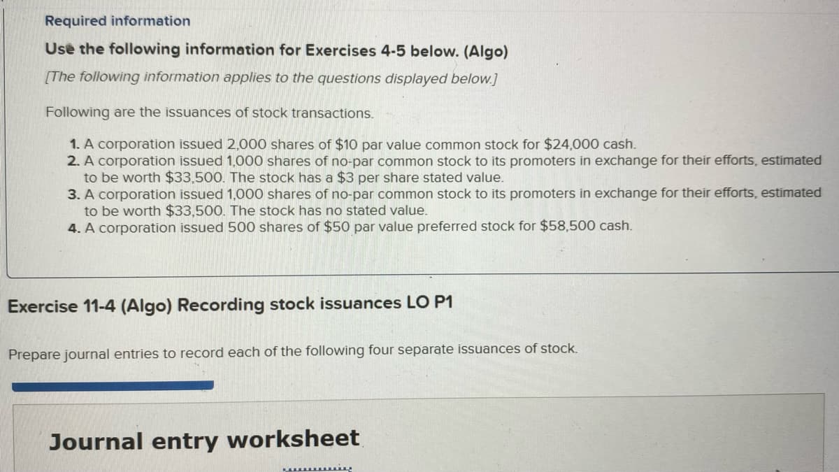 Required information
Use the following information for Exercises 4-5 below. (Algo)
[The following information applies to the questions displayed below.]
Following are the issuances of stock transactions.
1. A corporation issued 2,000 shares of $10 par value common stock for $24,000 cash.
2. A corporation issued 1,000 shares of no-par common stock to its promoters in exchange for their efforts, estimated
to be worth $33,500. The stock has a $3 per share stated value.
3. A corporation issued 1,000 shares of no-par common stock to its promoters in exchange for their efforts, estimated
to be worth $33,500. The stock has no stated value.
4. A corporation issued 500 shares of $50 par value preferred stock for $58,500 cash.
Exercise 11-4 (Algo) Recording stock issuances LO P1
Prepare journal entries to record each of the following four separate issuances of stock.
Journal entry worksheet
Li