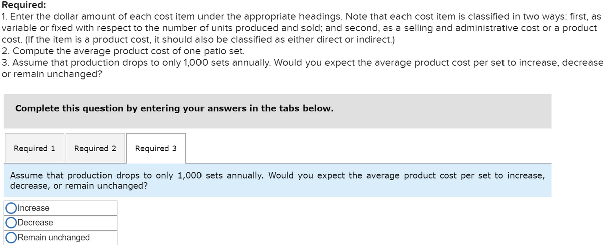 Required:
1. Enter the dollar amount of each cost item under the appropriate headings. Note that each cost item is classified in two ways: first, as
variable or fixed with respect to the number of units produced and sold; and second, as a selling and administrative cost or a product
cost. (If the item is a product cost, it should also be classified as either direct or indirect.)
2. Compute the average product cost of one patio set.
3. Assume that production drops to only 1,000 sets annually. Would you expect the average product cost per set to increase, decrease
or remain unchanged?
Complete this question by entering your answers in the tabs below.
Required 1 Required 2 Required 3
Assume that production drops to only 1,000 sets annually. Would you expect the average product cost per set to increase,
decrease, or remain unchanged?
Increase
ODecrease
Remain unchanged