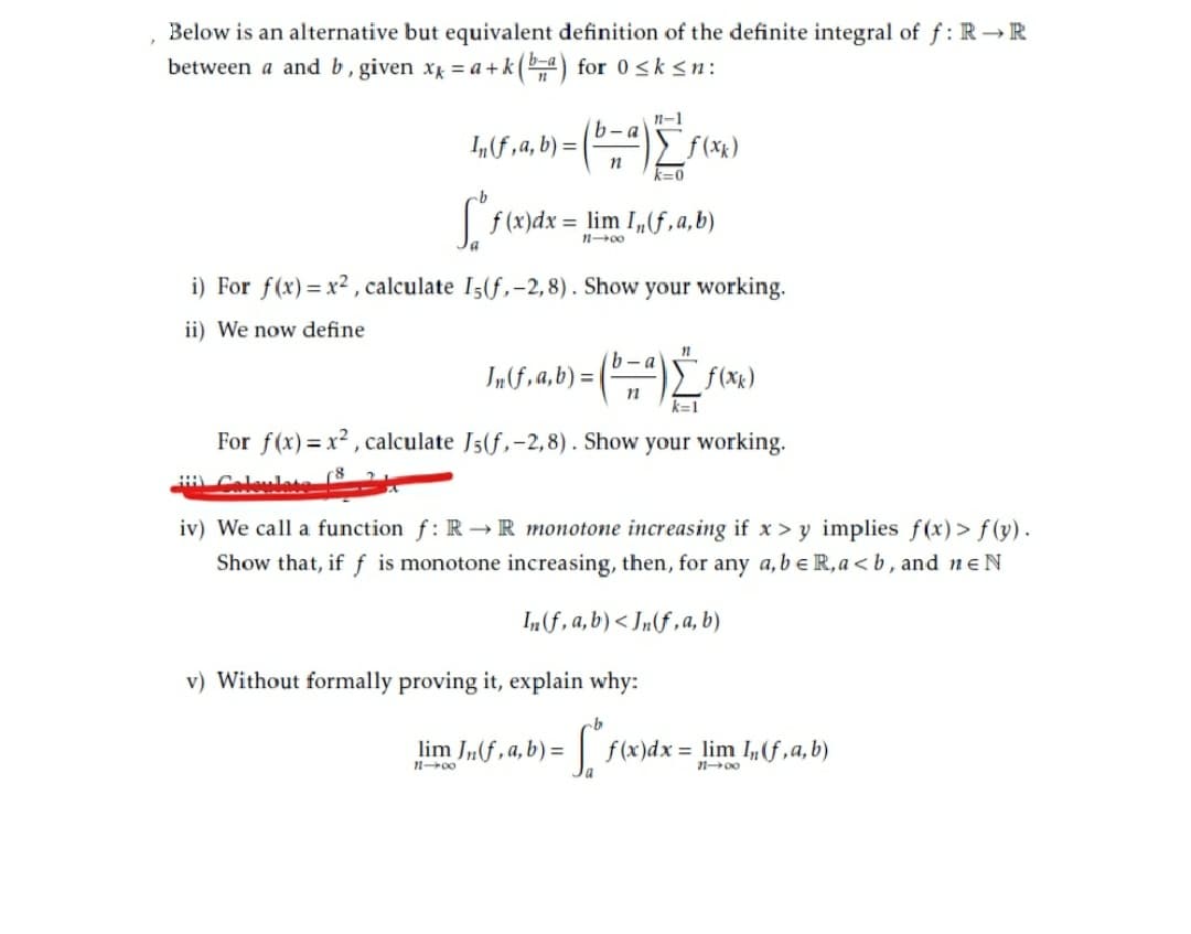 Below is an alternative but equivalent definition of the definite integral of f: R → R
between a and b, given x = a +k (4) for 0 <k<n:
n-1
b-a
I„f,a, b) = |
f(*)
k=0
f (x)dx:
= lim I„(f,a,b)
i) For f(x)= x2 , calculate I5(f,-2,8). Show your working.
ii) We now define
b -a
Inf,a,b) =|
k=1
For f(x)= x² , calculate J5(f,-2,8). Show your working.
iv) We call a function f: R →R monotone increasing if x> y implies f(x) > f (y).
Show that, if f is monotone increasing, then, for any a,be R,a < b , and ne N
I„(f, a,b)< Jn(f ,a, b)
v) Without formally proving it, explain why:
lim J„f , a, b) =
f (x)dx = lim If,a,b)
1 00
