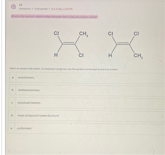 B
What is the isomeric relationship between the molecules shown below?
a
b
19
Homework Unanswered Due Today, 11:59 PM
d
e
Select an answer and submit. For keyboard navigation, use the up/down arrow keys to select an answer.
enantiomers
с structural isomers
diastereoisomers
CI
H
conformers
meso compound (same structure)
CH3
CI
H
CI
CH,