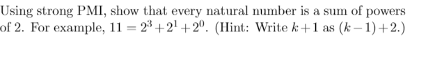 Using strong PMI, show that every natural number is a sum of powers
of 2. For example, 11 = 23 +2¹+20. (Hint: Write k+1 as (k-1)+2.)