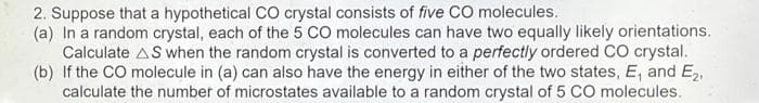 2. Suppose that a hypothetical CO crystal consists of five C0 molecules.
(a) In a random crystal, each of the 5 CO molecules can have two equally likely orientations.
Calculate AS when the random crystal is converted to a perfectly ordered CO crystal.
(b) If the CO molecule in (a) can also have the energy in either of the two states, E, and E2,
calculate the number of microstates available to a random crystal of 5 CO molecules.
