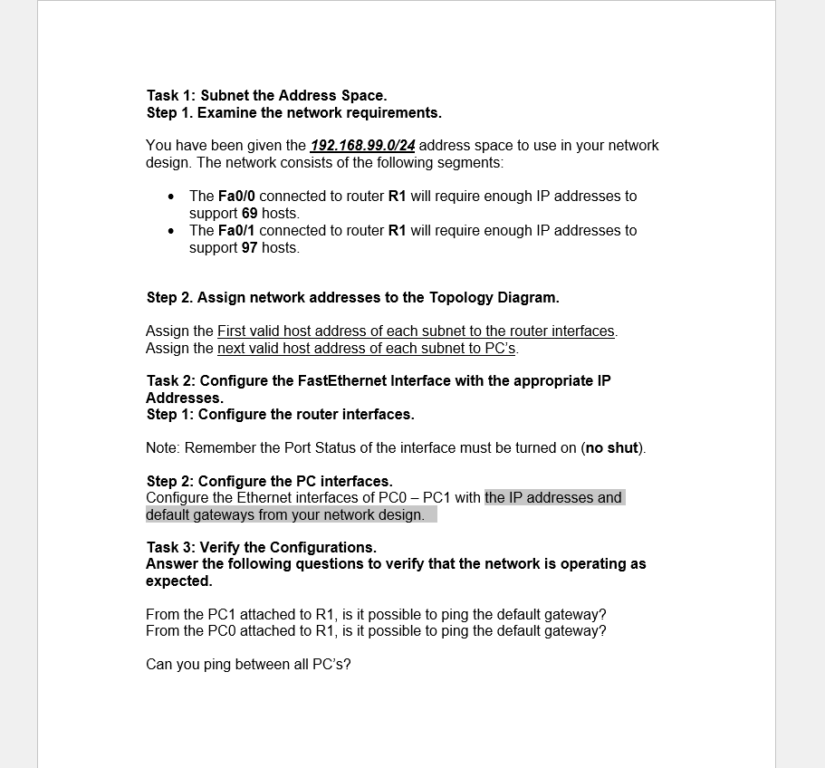 Task 1: Subnet the Address Space.
Step 1. Examine the network requirements.
You have been given the 192.168.99.0/24 address space to use in your network
design. The network consists of the following segments:
• The Fa0/0 connected to router R1 will require enough IP addresses to
support 69 hosts.
• The Fa0/1 connected to router R1 will require enough IP addresses to
support 97 hosts.
Step 2. Assign network addresses to the Topology Diagram.
Assign the First valid host address of each subnet to the router interfaces.
Assign the next valid host address of each subnet to PC's.
Task 2: Configure the FastEthernet Interface with the appropriate IP
Addresses.
Step 1: Configure the router interfaces.
Note: Remember the Port Status of the interface must be turned on (no shut).
Step 2: Configure the PC interfaces.
Configure the Ethernet interfaces of PC0 – PC1 with the IP addresses and
default gateways from your network design.
Task 3: Verify the Configurations.
Answer the following questions to verify that the network is operating as
expected.
From the PC1 attached to R1, is it possible to ping the default gateway?
From the PCO attached to R1, is it possible to ping the default gateway?
Can you ping between all PC's?
