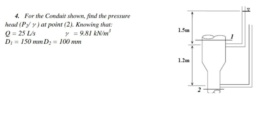 4. For the Conduit shown, find the pressure
head (P₂/y) at point (2). Knowing that:
Q=25 L/s
Y 9.81 kN/m³
=
D₁ = 150 mm D₂ = 100 mm
1.5m
1.2m
2
의