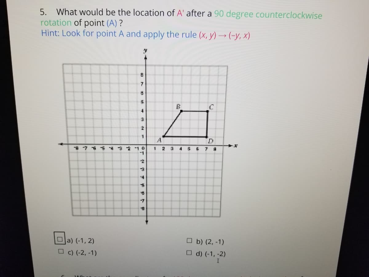 5. What would be the location of A' after a 90 degree counterclockwise
rotation of point (A) ?
Hint: Look for point A and apply the rule (x, y) →(-y, x)
A.
4
Oa) (-1, 2)
O b) (2, -1)
O c) (-2, -1)
O d) (-1, -2)
