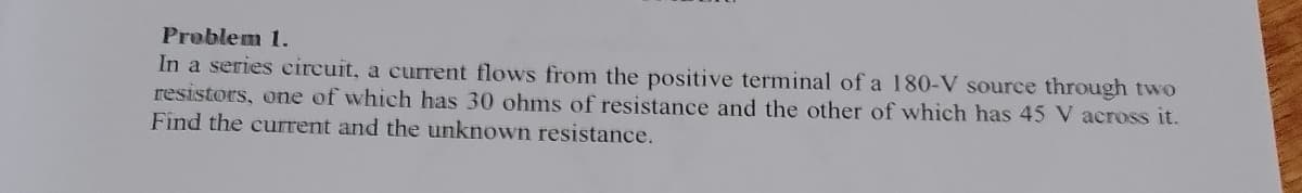 Problem 1.
In a series circuit, a current flows from the positive terminal of a 180-V source through two
resistors, one of which has 30 ohms of resistance and the other of which has 45 V across it.
Find the current and the unknown resistance.