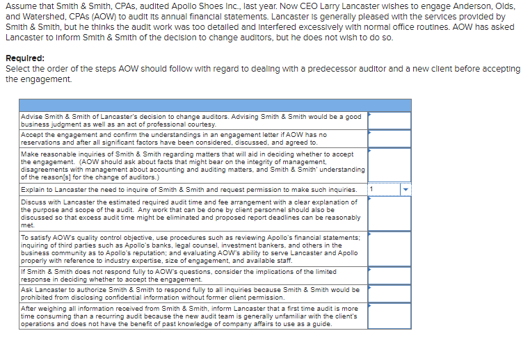 Assume that Smith & Smith, CPAS, audited Apollo Shoes Inc., last year. Now CEO Larry Lancaster wishes to engage Anderson, Olds,
and Watershed, CPAS (AOW) to audit its annual financial statements. Lancaster is generally pleased with the services provided by
Smith & Smith, but he thinks the audit work was too detalled and interfered excessively with normal office routines. AOW has asked
Lancaster to inform Smith & Smith of the decision to change auditors, but he does not wish to do so.
Required:
Select the order of the steps AOW should follow with regard to dealing with a predecessor auditor and a new client before accepting
the engagement.
Advise Smith & Smith of Lancaster's decision to change auditors. Advising Smith & Smith would be a good
business judgment as well as an act of professional courtesy.
Accept the engagement and confirm the understandings in an engagement letter if AOW has no
reservations and after all significant factors have been considered, discussed, and agreed to.
Make reasonable inquiries of Smith & Smith regarding matters that will aid in deciding whether to accept
the engagement. (AOW should ask about facts that might bear on the integrity of management,
disagreements with management about accounting and auditing matters, and Smith & Smith' understanding
of the reason[s] for the change of auditors.)
Explain to Lancaster the need to inquire of Smith & Smith and request permission to make such inquiries. 1
Discuss with Lancaster the estimated required audit time and fee arrangement with a clear explanation of
the purpose and scope of the audit. Any work that can be done by client personnel should also be
discussed so that excess audit time might be eliminated and proposed report deadlines can be reasonably
met.
To satisfy AOW's quality control objective, use procedures such as reviewing Apollo's financial statements;
inquiring of third parties such as Apollo's banks, legal counsel, investment bankers, and others in the
business community as to Apollo's reputation; and evaluating AOW's ability to serve Lancaster and Apollo
properly with reference to industry expertise, size of engagement, and available staff.
If Smith & Smith does not respond fully to AOW's questions, consider the implications of the limited
response in deciding whether to accept the engagement.
Ask Lancaster to authorize Smith & Smith to respond fully to all inquiries because Smith & Smith would be
prohibited from disclosing confidential information without former client permission.
After weighing all information received from Smith & Smith, inform Lancaster that a first time audit is more
time consuming than a recurring audit because the new audit team is generally unfamiliar with the client's
operations and does not have the benefit of past knowledge of company affairs to use as a guide.