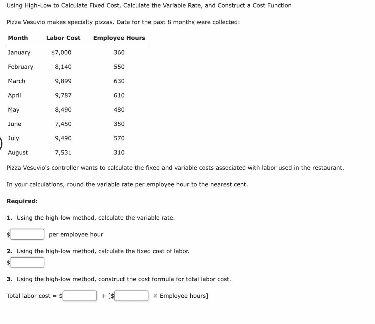 Using High-Low to Calculate Fixed Cost, Calculate the Variable Rate, and Construct a Cost Function
Pizza Vesuvio makes specialty pizzas. Data for the past 8 months were collected:
Labor Cost Employee Hours
Month
January
February
March
April
May
June
July
August
$7,000
8,140
9,899
9,787
8,490
7,450
9,490
7,531
$
360
550
630
610
Total labor cost = $
480
350
570
Pizza Vesuvio's controller wants to calculate the fixed and variable costs associated with labor used in the restaurant.
310
In your calculations, round the variable rate per employee hour to the nearest cent.
Required:
1. Using the high-low method, calculate the variable rate.
per employee hour
2. Using the high-low method, calculate the fixed cost of labor.
$
3. Using the high-low method, construct the cost formula for total labor cost.
+ [$
x Employee hours]